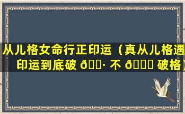 从儿格女命行正印运（真从儿格遇印运到底破 🌷 不 🐟 破格）